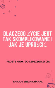 Title: Dlaczego zycie jest tak skomplikowane i jak je uproscic: Proste kroki do lepszego zycia, Author: Ranjot Singh Chahal