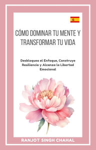 Title: Cómo Dominar tu Mente y Transformar tu Vida: Desbloquea el Enfoque, Construye Resiliencia y Alcanza la Libertad Emocional, Author: Ranjot Singh Chahal
