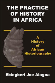 Title: The Practice of History in Africa. A History of African Historiography, Author: Ebiegberi Joe Alagoa