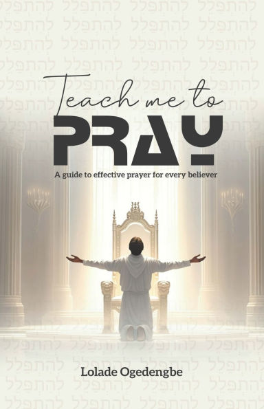 Teach Me To Pray: A Guide to Effective Prayer for Every Believer