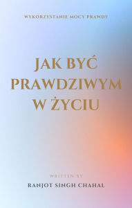 Title: Jak byc prawdziwym w zyciu: Wykorzystanie Mocy Prawdy, Author: Ranjot Singh Chahal
