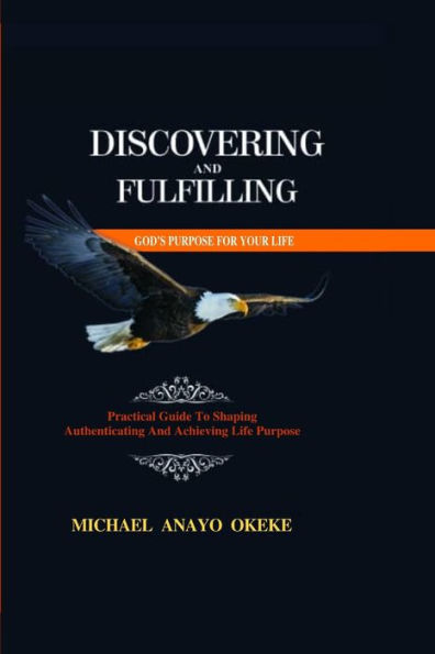 Discovering and Fulfilling God's Purpose for Your Life: Practical Guide to Shaping, Authenticating and Achieving Life Purpose