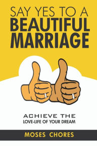 Title: Say Yes To A Beautiful Marriage: Achieve The Love-Life Of Your Dream, Author: Moses Chores