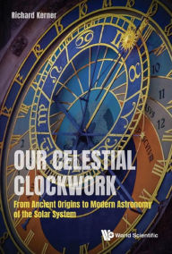 Title: OUR CELESTIAL CLOCKWORK: From Ancient Origins to Modern Astronomy of the Solar System, Author: Richard Kerner