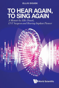 Title: TO HEAR AGAIN, TO SING AGAIN: A Memoir by Ellis Douek, ENT Surgeon and Hearing Implant Pioneer, Author: Ellis Douek