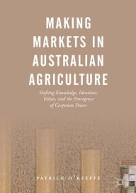 Title: Making Markets in Australian Agriculture: Shifting Knowledge, Identities, Values, and the Emergence of Corporate Power, Author: Patrick O'Keeffe