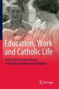 Title: Education, Work and Catholic Life: Stories of Three Generations of Australian Mothers and Daughters, Author: Anne Keary