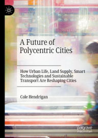 Title: A Future of Polycentric Cities: How Urban Life, Land Supply, Smart Technologies and Sustainable Transport Are Reshaping Cities, Author: Cole Hendrigan