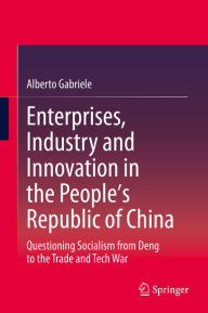 Title: Enterprises, Industry and Innovation in the People's Republic of China: Questioning Socialism from Deng to the Trade and Tech War, Author: Alberto Gabriele