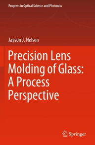 Title: Precision Lens Molding of Glass: A Process Perspective, Author: Jayson J. Nelson