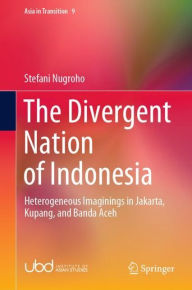 Title: The Divergent Nation of Indonesia: Heterogeneous Imaginings in Jakarta, Kupang, and Banda Aceh, Author: Stefani Nugroho