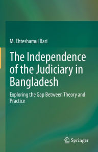 Title: The Independence of the Judiciary in Bangladesh: Exploring the Gap Between Theory and Practice, Author: M. Ehteshamul Bari