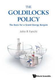 Title: GOLDILOCKS POLICY, THE: THE BASIS FOR A GRAND ENERGY BARGAIN: The Basis for a Grand Energy Bargain, Author: John R Fanchi