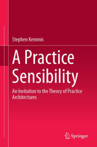 Title: A Practice Sensibility: An Invitation to the Theory of Practice Architectures, Author: Stephen Kemmis