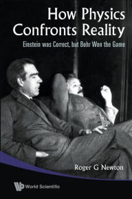 Title: How Physics Confronts Reality: Einstein Was Correct, But Bohr Won The Game, Author: Roger G Newton