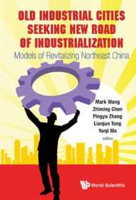 Title: Old Industrial Cities Seeking New Road Of Industrialization: Models Of Revitalizing Northeast China: Models of Revitalizing Northeast China, Author: Mark Wang