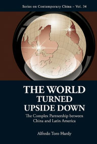 Title: WORLD TURNED UPSIDE DOWN, THE: The Complex Partnership Between China and Latin America, Author: Alfredo Toro Hardy