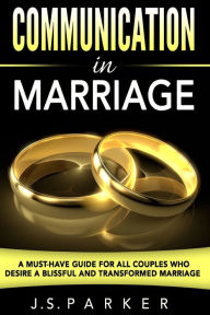 Title: Communication In Marriage: A Must-Have Guide For All Couples Who Desire A Blissful and Transformed Marriage, Author: J S Parker