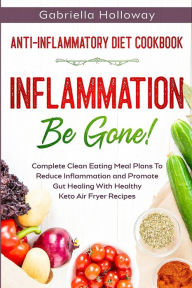 Title: Anti Inflammatory Diet Cookbook: Inflammation Be Gone! - Complete Clean Eating Meal Plans To Reduce Inflammation and Promote Gut Healing With Healthy Keto Air Fryer Recipes, Author: Gabriella Holloway