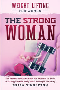 Weight Lifting For Women: THE STRONG WOMAN -The Perfect Workout Plan For Women To Build A Strong Female Body With Strength Training