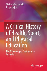 Title: A Critical History of Health, Sport, and Physical Education: The Three-legged Curriculum in Australia, Author: Michelle Gorzanelli