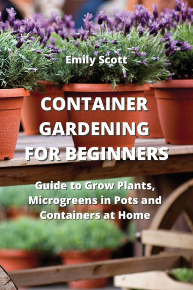 CONTAINER GARDENING FOR BEGINNERS: Guide to Grow Plants, Microgreens in Pots and Containers at Home