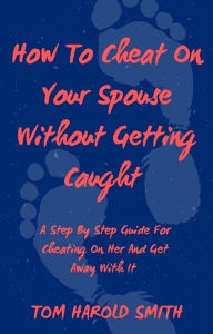 Title: How To Cheat On Your Spouse Without Getting Caught: A Step By Step Guide For Cheating On Her And Get Away With It, Author: Tom Harold Smith