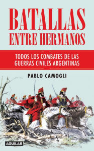 Title: Batallas entre hermanos: Todos los combates de las guerras civiles argentinas, Author: Pablo Camogli