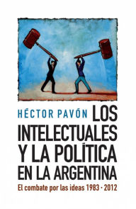 Title: Los intelectuales y la política en la Argentina: El combate por las ideas 1983-2012, Author: Héctor Pavón