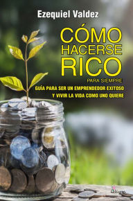 Title: Cómo hacerse rico para siempre: Guía para ser un emprendedor exitoso y vivir la vida como uno quiere, Author: Ezequiel Cesar Valdez