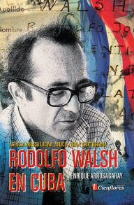 Title: Rodolfo Walsh en Cuba: Agencia Prensa Latina, milicia, ron y criptografía, Author: Enrique Arrosagaray