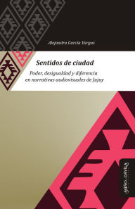 Title: Sentidos de ciudad: Poder, desigualdad y diferencia en narrativas audiovisuales de Jujuy, Author: Alejandra García Vargas