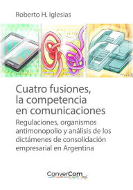 Title: Cuatro fusiones, la competencia en comunicaciones: Regulaciones, organismos antimonopolio y análisis de los dictámenes de consolidación empresarial en Argentina, Author: Roberto H. Iglesias