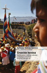 Title: Creación heroica: Neoliberalismo, políticas culturales y estrategia comunitaria en el Perú del siglo XXI, Author: Guillermo Valdizán Guerrero