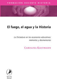 Title: El fuego, el agua y la historia: La Dictadura en los escenarios educativos: memorias y desmemorias, Author: Carolina Kaufmann