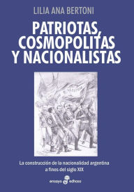 Title: Patriotas, cosmopolitas y nacionalistas: La construcción de la nacionalidad argentina a fines del siglo XIX, Author: Lilia Ana Bertoni