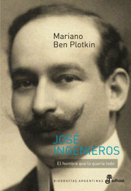 Title: José Ingenieros: El hombre que lo quería todo, Author: Mariano Ben Plotkin