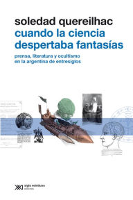 Title: Cuando la ciencia despertaba fantasías: Prensa, literatura y ocultismo en la Argentina de entresiglos, Author: Soledad Quereilhac