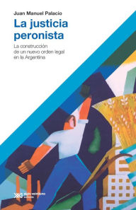 Title: La justicia peronista: La construcción de un nuevo orden legal en la Argentina, Author: Juan Manuel Palacio