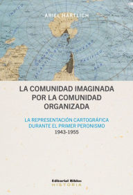 Title: La comunidad imaginada por la comunidad organizada: La representación cartográfica durante el primer peronismo, 1943-1955, Author: Ariel Hartlich