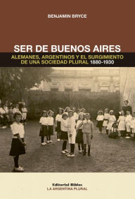 Title: Ser de Buenos Aires: Alemanes, argentinos y el surgimiento de una sociedad plural 1880 - 1930, Author: Benjamin Bryce