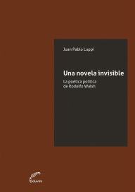 Title: Una novela invisible: La poética política de Rodolfo Walsh, Author: Juan Pablo Luppi