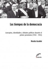 Title: Los tiempos de la democracia: Conceptos, identidades y debates políticos durante el primer peronismo 1943-1955, Author: Nicolás Azzolini