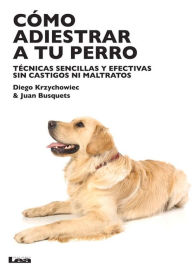 Como adiestrar a tu perro: Tecnicas sensillas y efectivas sin castigos ni maltratos