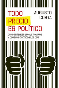 Title: Todo precio es político: Cómo entender lo que pagamos y consumimos todos los días, Author: Augusto Costa