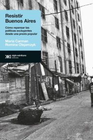 Title: Resistir Buenos Aires: Cómo repensar las políticas excluyentes desde una praxis popular, Author: María Carman
