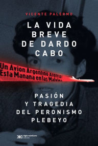 Title: La vida breve de Dardo Cabo: Pasión y tragedia del peronismo plebeyo, Author: Vicente Palermo