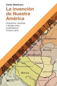 Title: La invención de Nuestra América: Obsesiones, narrativas y debates sobre la identidad de América Latina, Author: Carlos Altamirano