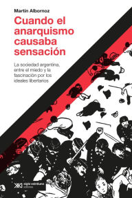 Title: Cuando el anarquismo causaba sensación: La sociedad argentina, entre el miedo y la fascinación por los ideales libertarios, Author: Martín Albornoz