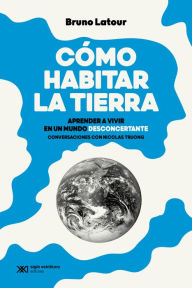 Title: Cómo habitar la Tierra: Aprender a vivir en un mundo desconcertante. Conversaciones con Nicolas Truong, Author: Bruno Latour